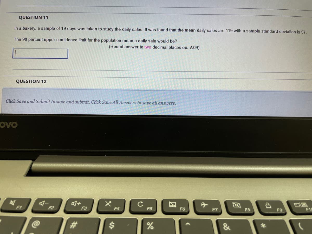 QUESTION 11
In a bakery, a sample of 19 days was taken to study the daily sales. It was found that the mean daily sales are 119 with a sample standard deviation is 57.
The 98 percent upper confidence limit for the population mean a daily sale would be?
(Round answer to two decimal places ex. 2.09)
QUESTION 12
Click Save and Submit to save and submit. Click Save All Answers to save all answers.
ovo
4ー
F1
F2
F3
F4
F5
F6
F7
F8
F1C
F9
&
团
%24
%23
