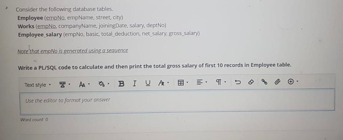 Consider the following database tables.
Employee (empNo, empName, street, city)
Works (empNo, companyName, joiningDate, salary, deptNo)
Employee salary (empNo, basic, total_deduction, net salary, gross_salary)
Note'that empNo is generated using a sequence
Write a PL/SQL code to calculate and then print the total gross salary of first 10 records in Employee table.
Text style
AA
BIUA
国,
Use the editor to format your answer
Word count 0
