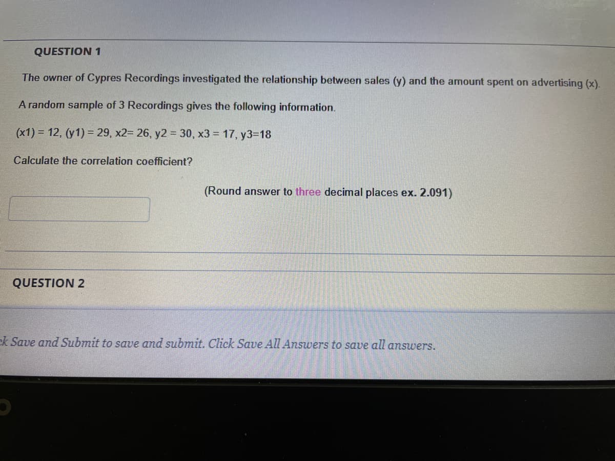 QUESTION 1
The owner of Cypres Recordings investigated the relationship between sales (y) and the amount spent on advertising (x).
A random sample of 3 Recordings gives the following information.
(x1) = 12, (y1) = 29 , x2= 26, y2 = 30, x3 = 17, y3=18
Calculate the correlation coefficient?
(Round answer to three decimal places ex. 2.091)
QUESTION 2
ek Save and Submit to save and submit. Click Save All Answers to save all answers.
