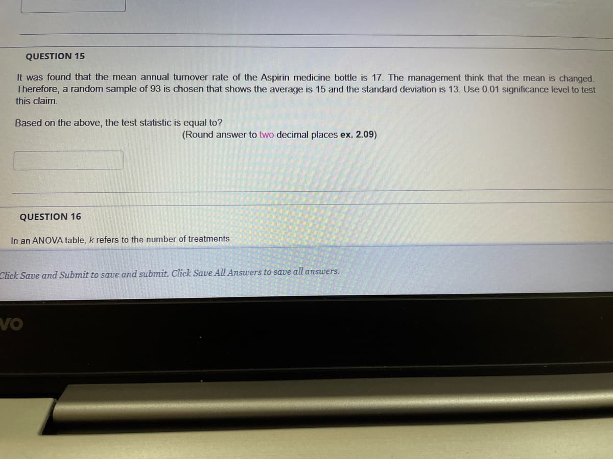 QUESTION 15
It was found that the mean annual tumover rate of the Aspirin medicine bottle is 17. The management think that the mean is changed,
Therefore, a random sample of 93 is chosen that shows the average is 15 and the standard deviation is 13. Use 0.01 significance level to test
this claim,
Based on the above, the test statistic is equal to?
(Round answer to two decimal places ex. 2.09)
QUESTION 16
In an ANOVA table, k refers to the number of treatments.
Click Save and Submit to save and submit. Click Save All Answers to save all answers.
VO
