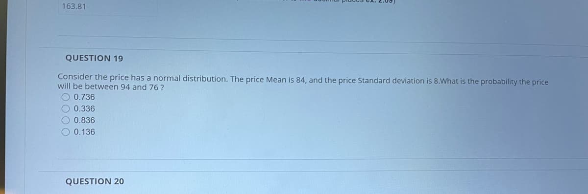 163.81
QUESTION 19
Consider the price has a normal distribution. The price Mean is 84, and the price Standard deviation is 8.What is the probability the price
will be between 94 and 76 ?
O 0.736
O 0.336
O 0.836
O 0.136
QUESTION 20
