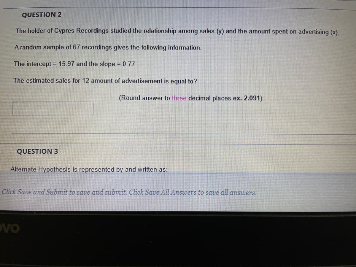 QUESTION 2
The holder of Cypres Recordings studied the relationship among sales (y) and the amount spent on advertising (x).
A random sample of 67 recordings gives the following information.
The intercept = 15.97 and the slope 0.77
The estimated sales for 12 amount of advertisement is equal to?
(Round answer to three decimal places ex. 2.091)
QUESTION 3
Alternate Hypothesis is represented by and written as:
Click Save and Submit to save and submit. Click Save AlL Answers to save all answers.
DVO
