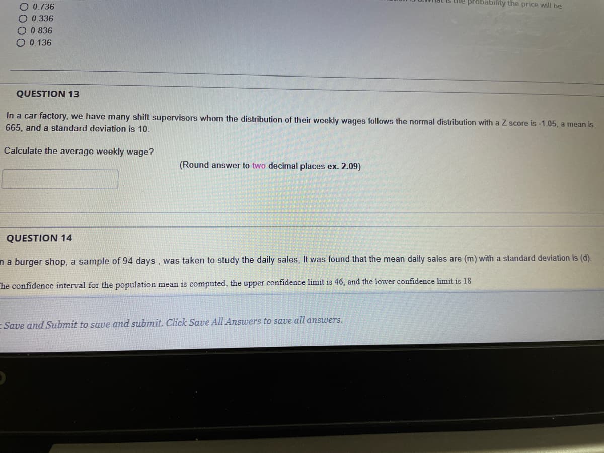 O 0.736
he probability the price will be
O.0.336
O 0.836
O 0.136
QUESTION 13
In a car factory, we have many shift supervisors whom the distribution of their weekly wages follows the normal distribution with a Z score is -1.05, a mean is
665, and a standard deviation is 10.
Calculate the average weekly wage?
(Round answer to two decimal places ex. 2.09)
QUESTION 14
na burger shop, a sample of 94 days, was taken to study the daily sales, It was found that the mean daily sales are (m) with a standard deviation is (d).
he confidence interval for the population mean is computed, the upper confidence limit is 46, and the lower confidence limit is 18
- Save and Submit to save and submit. Click Save All Answers to save all answers.
