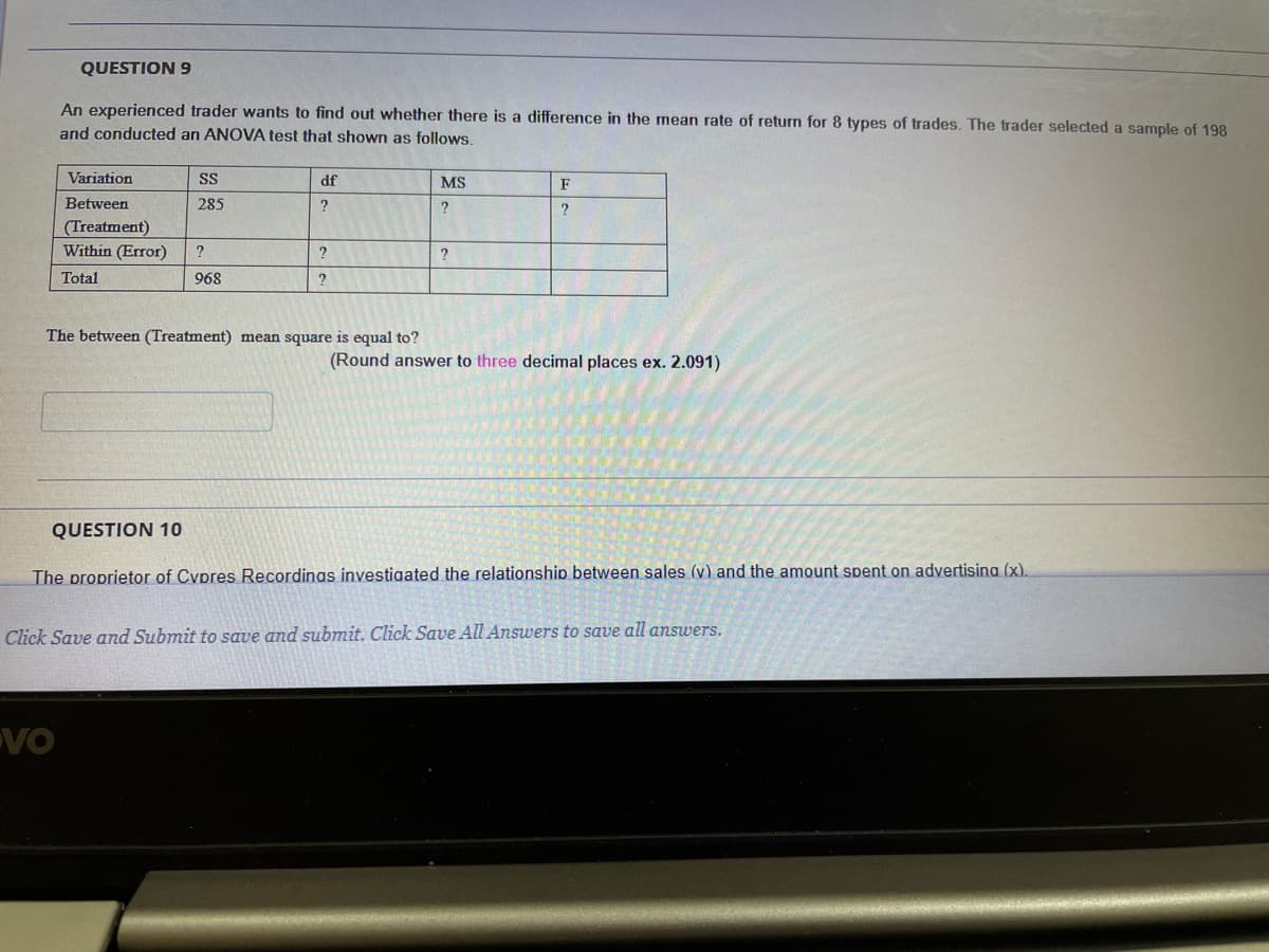 QUESTION 9
An experienced trader wants to find out whether there is a difference in the mean rate of return for 8 types of trades. The trader selected a sample of 198
and conducted an ANOVA test that shown as follows.
Variation
SS
df
MS
F
Between
285
(Treatment)
Within (Error)
Total
968
The between (Treatment) mean square is equal to?
(Round answer to three decimal places ex. 2.091)
QUESTION 10
The proprietor of Cypres Recordings investigated the relationship between sales (v) and the amount spent on advertisina (x).
Click Save and Submit to save and submit. Click Save All Answers to save all answers.
VO
