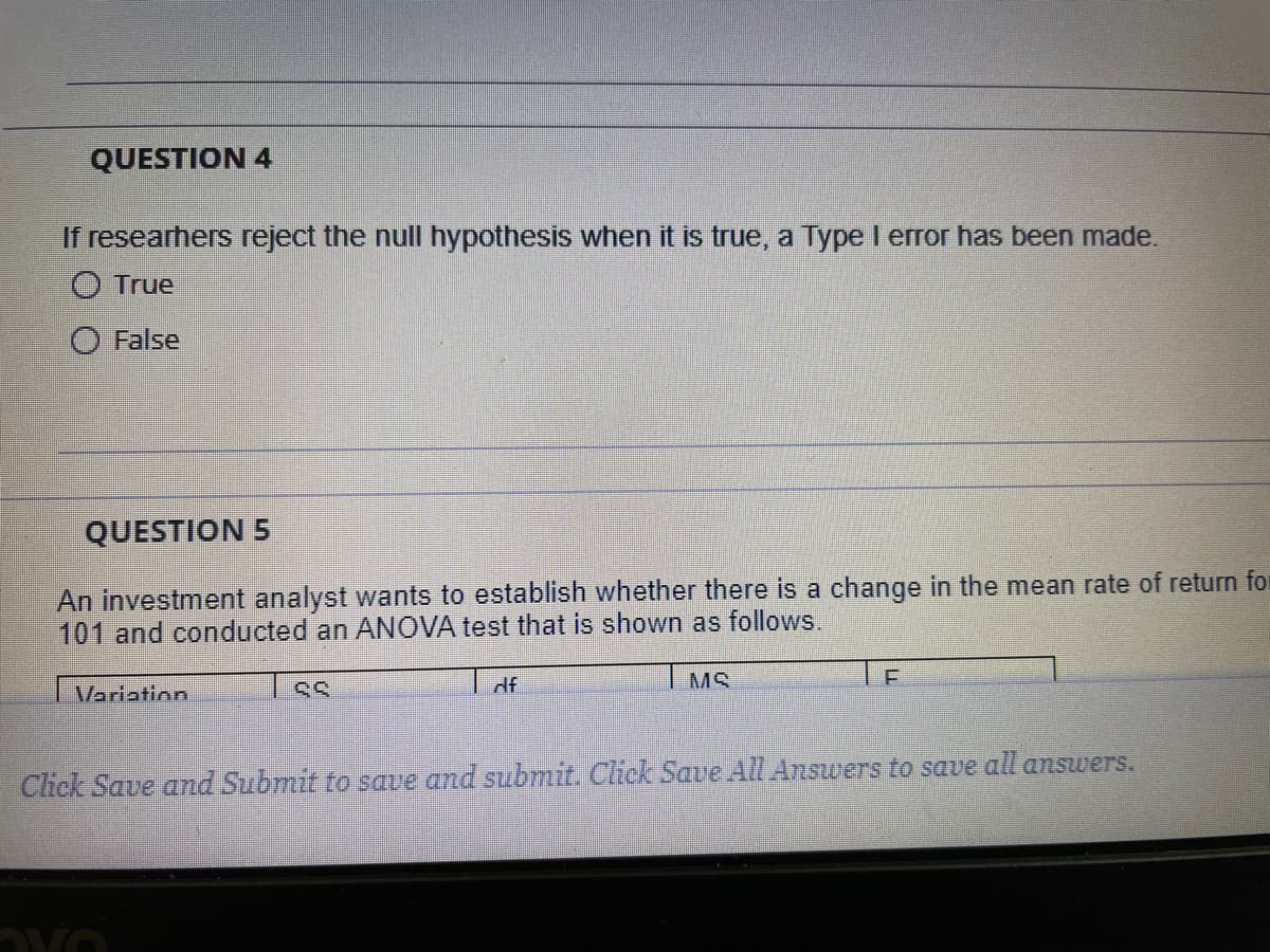 QUESTION 4
If researhers reject the null hypothesis when it is true, a Type I error has been made.
O True
O False
QUESTION 5
An investment analyst wants to establish whether there is a change in the mean rate of return for
101 and conducted an ANOVA test that is shown as follows.
df
I MS
Variation
Cliek Save and Submit to save and submit. Chck Save AlL Answers to save all answers.
