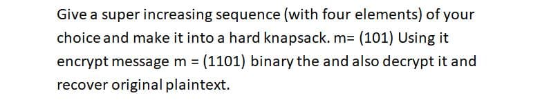 Give a super increasing sequence (with four elements) of your
choice and make it into a hard knapsack. m= (101) Using it
encrypt message m = (1101) binary the and also decrypt it and
recover original plaintext.
