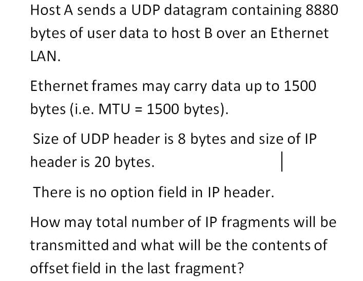 Host A sends a UDP datagram containing 8880
bytes of user data to host B over an Ethernet
LAN.
Ethernet frames may carry data up to 1500
bytes (i.e. MTU = 1500 bytes).
%3D
Size of UDP header is 8 bytes and size of IP
header is 20 bytes.
|
There is no option field in IP header.
How may total number of IP fragments will be
transmitted and what will be the contents of
offset field in the last fragment?
