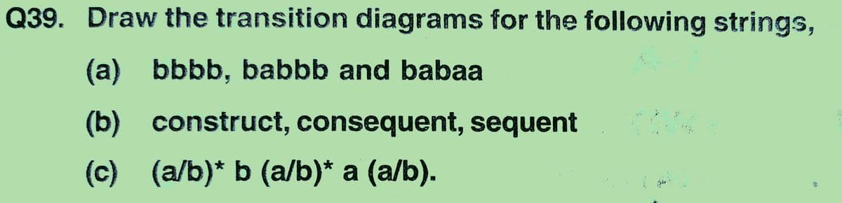 Q39. Draw the transition diagrams for the following strings,
(a) bbbb, babbb and babaa
(b) construct, consequent, sequent
(c) (a/b)* b (a/b)* a (a/b).
