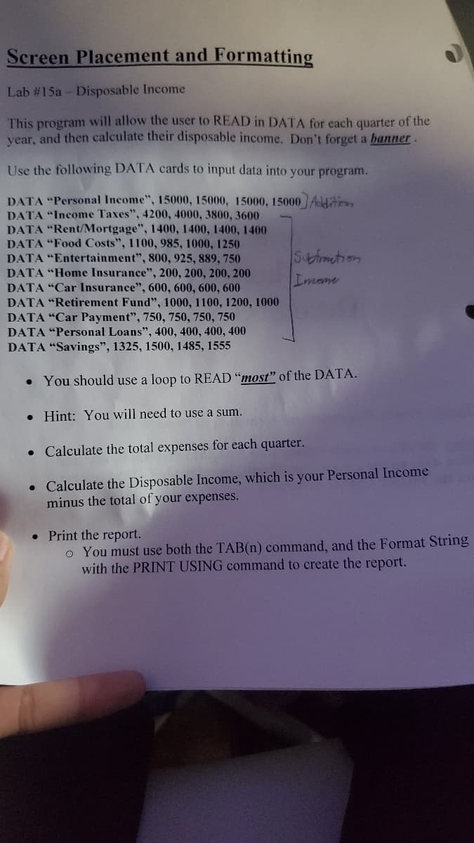 Screen Placement and Formatting
Lab #15a - Disposable Income
This program will allow the user to READ in DATA for each quarter of the
vear, and then calculate their disposable income. Don't forget a banner.
Use the following DATA cards to input data into your program.
DATA "Personal Income", 15000, 15000, 15000, 15000 Aditon
DATA "Income Taxes", 4200, 4000, 3800, 3600
DATA "Rent/Mortgage", 1400, 1400, 1400, 1400
DATA "Food Costs", 1100, 985, 1000, 1250
DATA "Entertainment", 800, 925, 889, 750
DATA "Home Insurance", 200, 200, 200, 200
DATA "Car Insurance", 600, 600, 600, 600
DATA "Retirement Fund", 1000, 1100, 1200, 1000
DATA "Car Payment", 750, 750, 750, 750
DATA "Personal Loans", 400, 400, 400, 400
Sbmetion
Imane
DATA "Savings", 1325, 1500, 1485, 1555
• You should use a loop to READ "most" of the DATA.
• Hint: You will need to use a sum.
• Calculate the total expenses for each quarter.
• Calculate the Disposable Income, which is your Personal Income
minus the total of your expenses.
• Print the report.
o You must use both the TAB(n) command, and the Format String
with the PRINT USING command to create the report.
