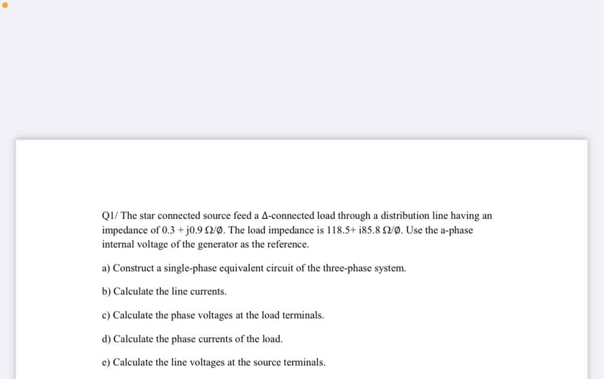 Q1/ The star connected source feed a A-connected load through a distribution line having an
impedance of 0.3 + j0.9 Q/Ø. The load impedance is 118.5+ i85.8 2/Ø. Use the a-phase
internal voltage of the generator as the reference.
a) Construct a single-phase equivalent circuit of the three-phase system.
b) Calculate the line currents.
c) Calculate the phase voltages at the load terminals.
d) Calculate the phase currents of the load.
e) Calculate the line voltages at the source terminals.
