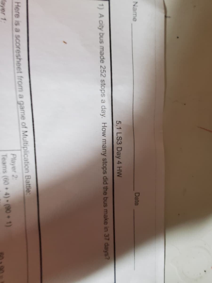 Name
Date
5.1 LS3 Day 4 HW
1) A city bus made 252 stops a day. How many stops did the bus make in 37 days?
Here is a scoresheet from a game of Multiplication Battle:
ayer 1:
Player 2:
Teams (60+4) (90+1)
