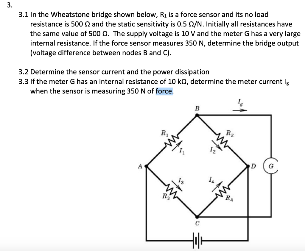 In the Wheatstone bridge shown below, R1 is a force sensor and its no load
resistance is 500 N and the static sensitivity is 0.5 N/N. Initially all resistances have
the same value of 500 Q. The supply voltage is 10 V and the meter G has a very large
internal resistance. If the force sensor measures 350 N, determine the bridge output
(voltage difference between nodes B and C).
Determine the sensor current and the power dissipation
If the meter G has an internal resistance of 10 kN, determine the meter current Ig
when the sensor is measuring 350 N of force.
