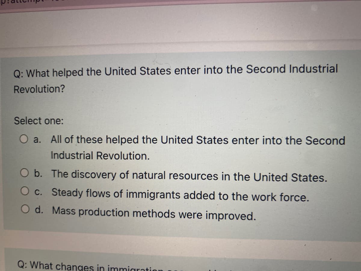 Q: What helped the United States enter into the Second Industrial
Revolution?
Select one:
O a.
All of these helped the United States enter into the Second
Industrial Revolution.
O b. The discovery of natural resources in the United States.
O c. Steady flows of immigrants added to the work force.
O d. Mass production methods were improved.
Q: What changes in immiaration
