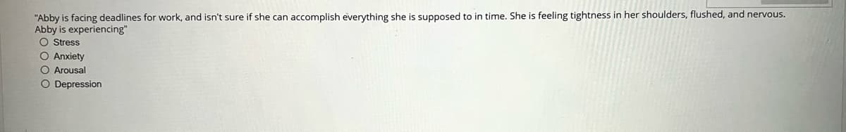 "Abby is facing deadlines for work, and isn't sure if she can accomplish everything she is supposed to in time. She is feeling tightness in her shoulders, flushed, and nervous.
Abby is experiencing"
O Stress
O Anxiety
O Arousal
O Depression
