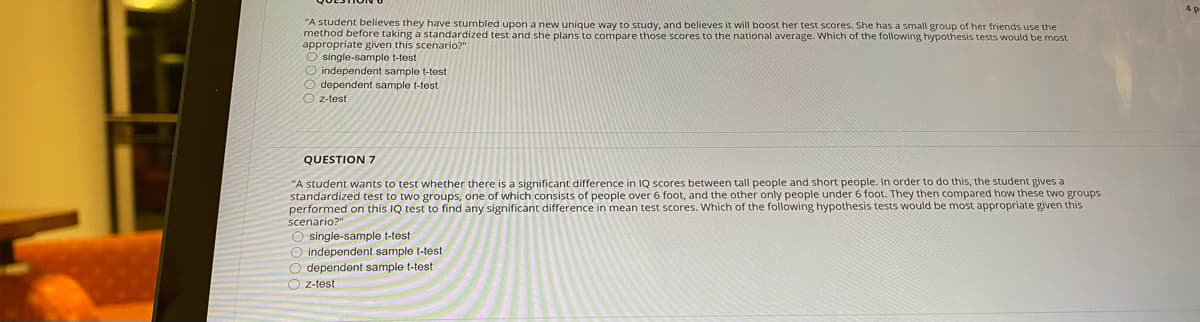 "A student believes they have stumbled upon a new unique way to study, and believes it will boost her test scores. She has a small group of her friends use the
method before taking a standardized test and she plans to compare those scores to the national average. Which of the following hypothesis tests would be most
appropriate given this scenario?"
O single-sample t-test
O independent sample t-test
O dependent sample t-test
O z-test
QUESTION 7
"A student wants to test whether there is a significant difference in IQ scores between tall people and short people. In order to do this, the student gives a
standardized test to two groups, one of which consists of people over 6 foot, and the other only people under 6 foot. They then compared how these two groups
performed on this IQ test to find any significant difference in mean test scores. Which of the following hypothesis tests would be most appropriate given this
scenario?"
O single-sample t-test
O independent sample t-test
O dependent sample t-test
O z-test
