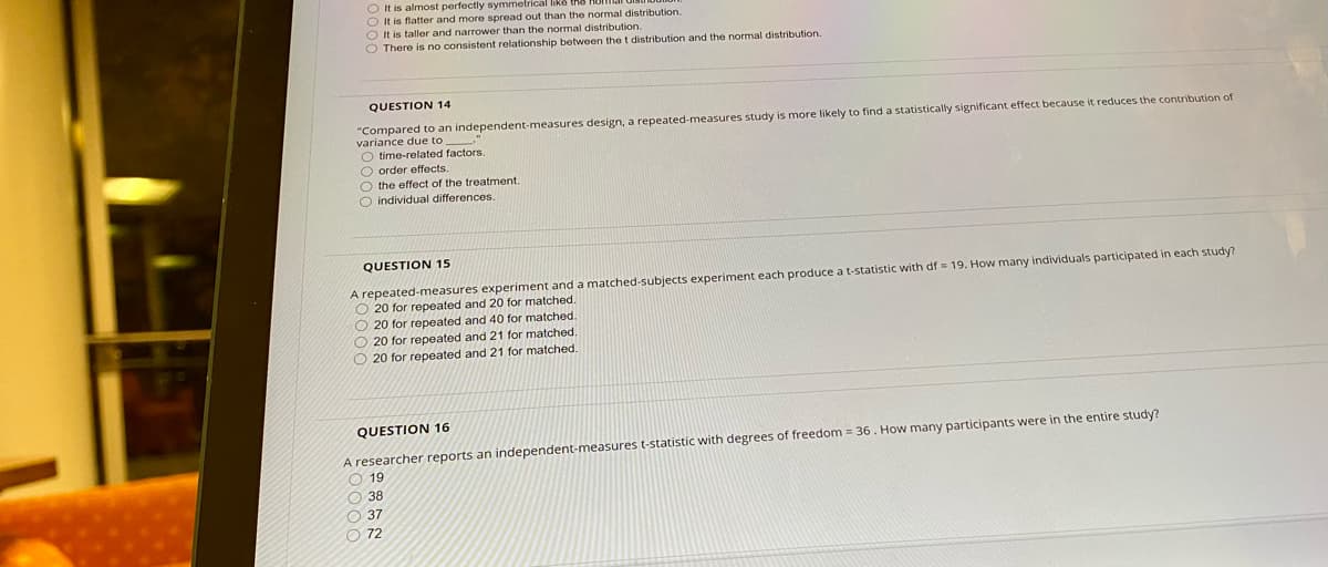**Question 14**

Compared to an independent-measures design, a repeated-measures study is more likely to find a statistically significant effect because it reduces the contribution of variance due to:
- time-related factors.
- order effects.
- the effect of the treatment.
- individual differences.

**Question 15**

A repeated-measures experiment and a matched-subjects experiment each produce a t-statistic with df = 19. How many individuals participated in each study?
- 20 for repeated and 20 for matched.
- 20 for repeated and 40 for matched.
- 20 for repeated and 21 for matched.
- 20 for repeated and 21 for matched.

**Question 16**

A researcher reports an independent-measures t-statistic with degrees of freedom = 36. How many participants were in the entire study?
- 19
- 38
- 37
- 72