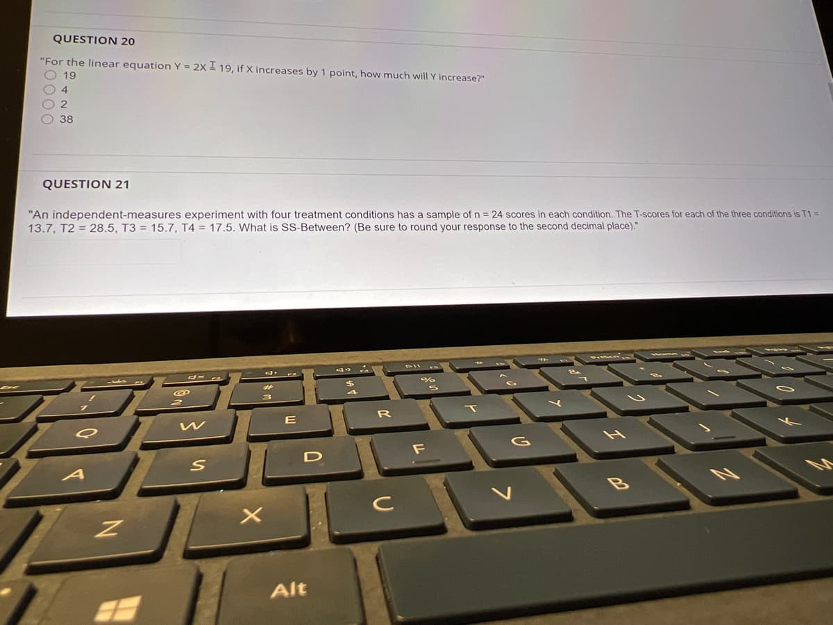 QUESTION 20
"For the linear equation Y = 2x 19, if X increases by 1 point, how much will Y increase?"
O 19
2.
38
QUESTION 21
"An independent-measures experiment with four treatment conditions has a sample of n = 24 scores in each condition. The T-scores for each of the three conditions is T1 =
13.7, T2 = 28.5, T3 = 15.7, T4 = 17.5. What is SS-Between? (Be sure to round your response to the second decimal place)."
T
F
D
Alt
20000
