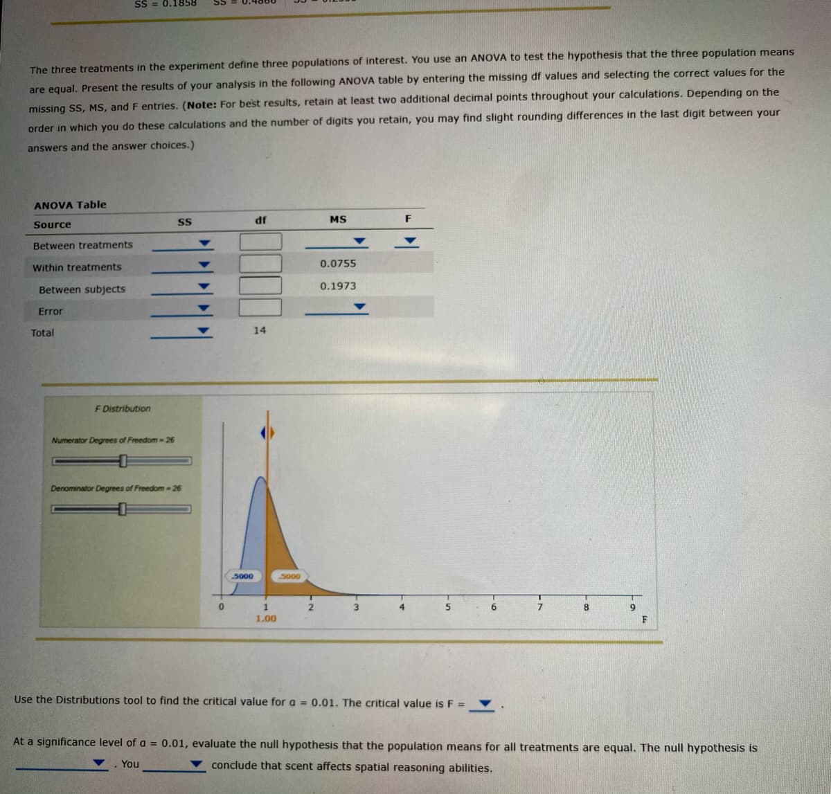 SS = 0.1858
The three treatments in the experiment define three populations of interest. You use an ANOVA to test the hypothesis that the three population means
are equal. Present the results of your analysis in the following ANOVA table by entering the missing df values and selecting the correct values for the
missing SS, MS, and F entries. (Note: For best results, retain at least two additional decimal points throughout your calculations. Depending on the
order in which you do these calculations and the number of digits you retain, you may find slight rounding differences in the last digit between your
answers and the answer choices.)
ANOVA Table
df
MS
F
Source
Between treatments
0.0755
Within treatments
Between subjects
0.1973
Error
Total
14
F Distribution
Numerator Degrees of Freedom -26
Denominator Degrees of Freedom -26
5000
5000
1
2
4
8
1.00
F
Use the Distributions tool to find the critical value for a = 0.01. The critical value is F =
At a significance level of a = 0.01, evaluate the null hypothesis that the population means for all treatments are equal. The null hypothesis is
You
conclude that scent affects spatial reasoning abilities.
