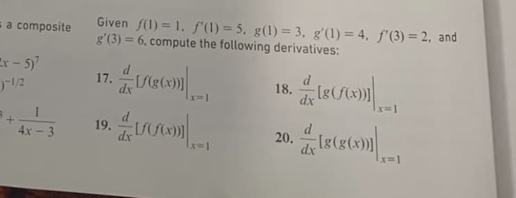 Given f(1) = 1, f(1) = 5. g(1)= 3, g'(1) = 4, f' (3) = 2, and
g'(3) = 6, compute the following derivatives:
= a composite
Er - 5)
12
17. e)|
d
dy U(g(x))|
18.
dx
x=1
1
19.
dx
d
20.
dx
4x -3
x3D1
x=D1
