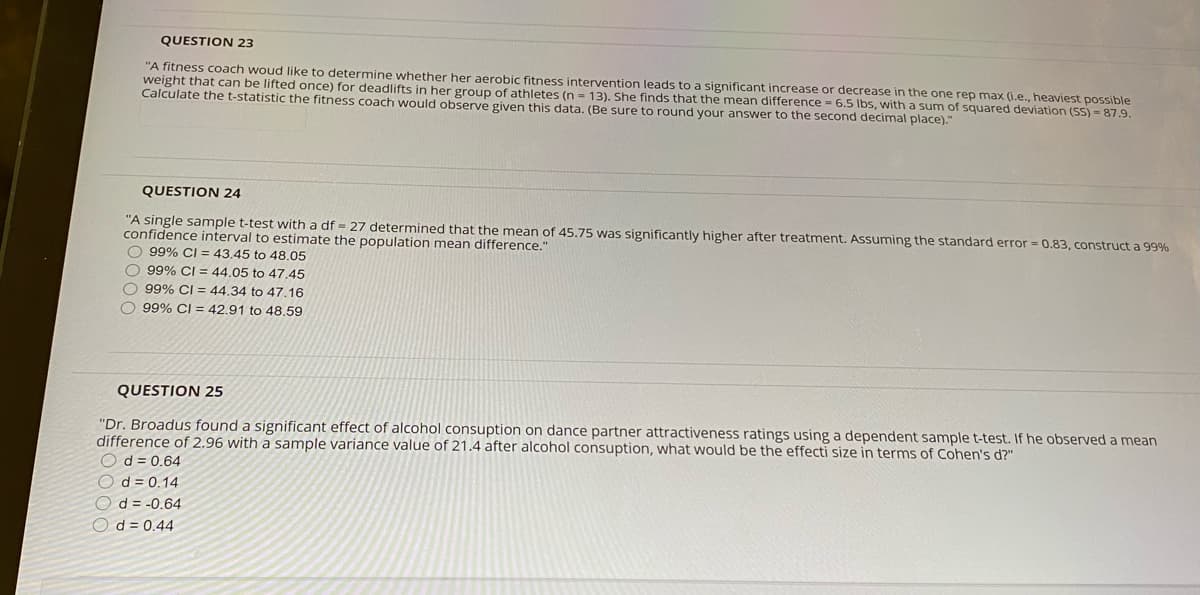 QUESTION 23
"A fitness coach woud like to determine whether her aerobic fitness intervention leads to a significant increase or decrease in the one rep max (i.e., heaviest possible
weight that can be lifted once) for deadlifts in her group of athletes (n = 13). She finds that the mean difference = 6.5 Ibs, with a sum of squared deviation (SS) = 87.9.
Calculate the t-statistic the fitness coach would observe given this data. (Be sure to round your answer to the second decimal place)."
QUESTION 24
"A single sample t-test with a df = 27 determined that the mean of 45.75 was significantly higher after treatment. Assuming the standard error = 0.83, construct a 99%
confidence interval to estimate the population mean difference."
O 99% CI = 43.45 to 48.05
O 99% CI = 44,05 to 47.45
O 99% CI = 44.34 to 47.16
O 99% CI = 42.91 to 48.59
QUESTION 25
"Dr. Broadus found a significant effect of alcohol consuption on dance partner attractiveness ratings using a dependent sample t-test. If he observed a mean
difference of 2.96 with a sample variance value of 21.4 after alcohol consuption, what would be the effecti size in terms of Cohen's d?"
Od = 0.64
O d = 0.14
O d = -0,64
O d = 0.44
