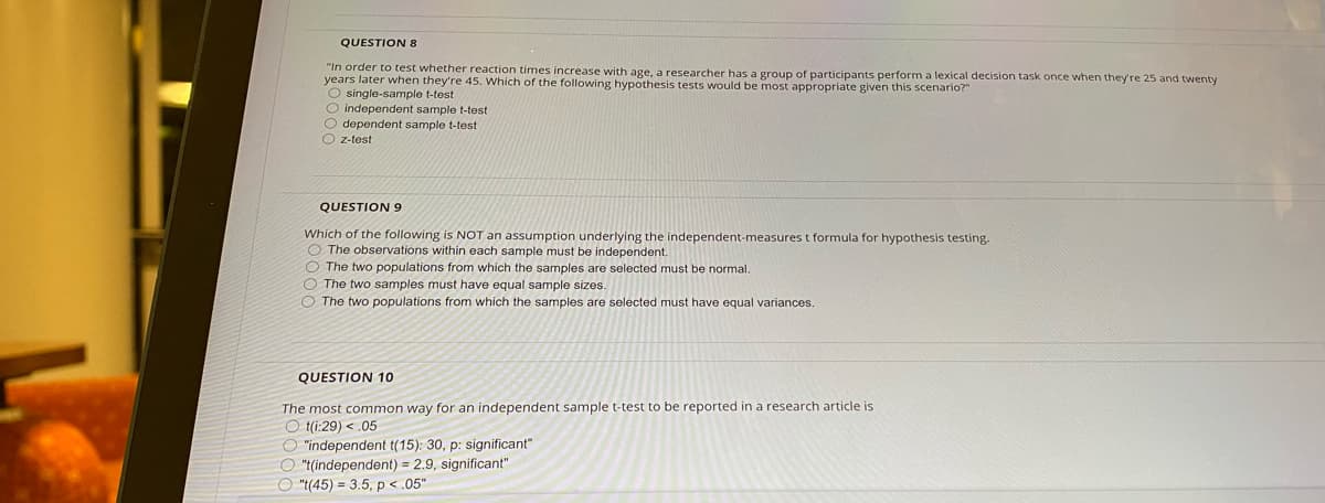 QUESTION 8
"In order to test whether reaction times increase with age, a researcher has a group of participants perform a lexical decision task once when they're 25 and twenty
years later when they're 45. Which of the following hypothesis tests would be most appropriate given this scenario?"
O single-sample t-test
O independent sample t-test
O dependent sample t-test
O z-test
QUESTION 9
Which of the following is NOT an assumption underlying the independent-measures t formula for hypothesis testing.
O The observations within each sample must be independent.
O The two populations from which the samples are selected must be normal.
O The two samples must have equal sample sizes.
O The two populations from which the samples are selected must have equal variances.
QUESTION 10
The most common way for an independent sample t-test to be reported in a research article is
O t(i:29) <.05
O "independent t(15): 30, p: significant"
O "t(independent) = 2.9, significant"
O "((45) = 3.5, p < .05"
