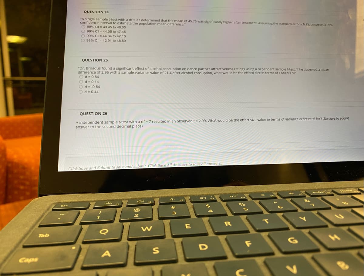 QUESTION 24
"A single sample t-test with a df - 27 determined that the mean of 45.75 was significantly higher after treatment. Assuming the standard error - 0.83, construct a 99%
confidence interval to estimate the population mean difference."
O 99% CI = 43.45 to 48.05
O 99% CI = 44.05 to 47.45
O 99% CI = 44.34 to 47.16
O 99% CI = 42.91 to 48,.59
QUESTION 25
"Dr. Broadus found a significant effect of alcohol consuption on dance partner attractiveness ratings using a dependent sample t-test. If he observed a mean
difference of 2.96 with a sample variance value of 21.4 after alcohol consuption, what would be the effecti size in terms of Cohen's d?"
Od = 0.64
Od= 0.14
Od = -0.64
Od = 0.44
QUESTION 26
A independent sample t-test with a df = 7 resulted in an observed t= 2.99. What would be the effect size value in terms of variance accounted for? (Be sure to round
answer to the second decimal place)
Click Save and Submit to save and submit. Click Save All Answers to save all answers.
1vome
x 2.
%
Esc
%23
3
IT
Tab
1F
Caps
