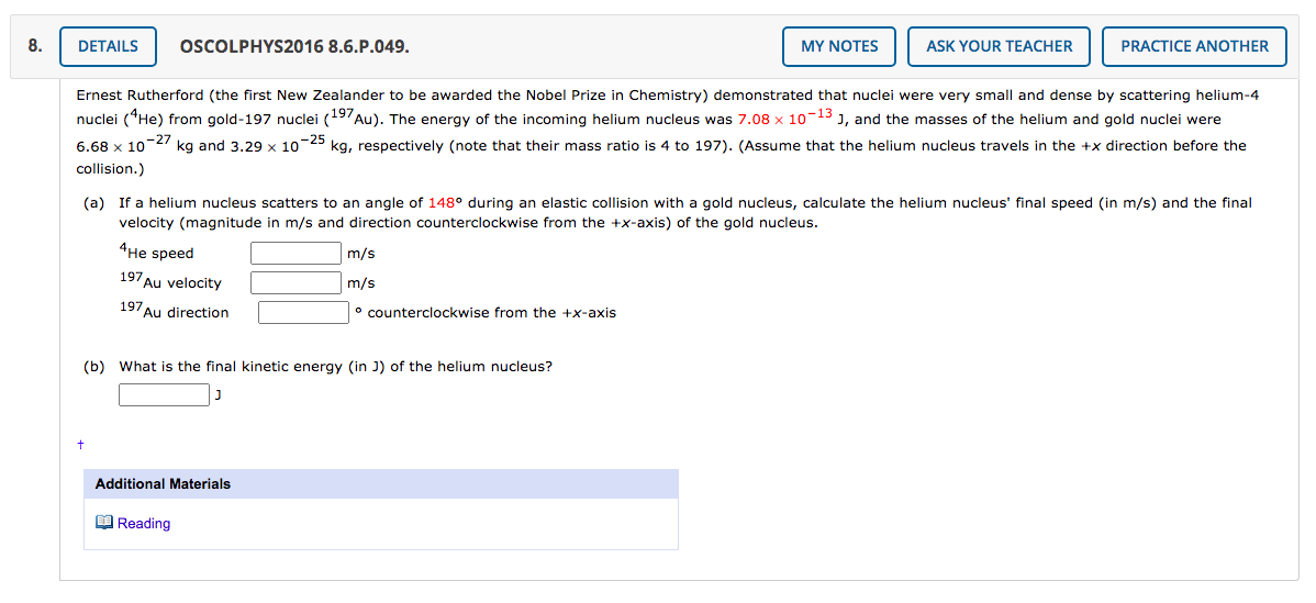 8.
DETAILS
OSCOLPHYS2016 8.6.P.049.
MY NOTES
ASK YOUR TEACHER
PRACTICE ANOTHER
Ernest Rutherford (the first New Zealander to be awarded the Nobel Prize in Chemistry) demonstrated that nuclei were very small and dense by scattering helium-4
nuclei (He) from gold-197 nuclei (197Au). The energy of the incoming helium nucleus was 7.08 x 10-13 J, and the masses of the helium and gold nuclei were
6.68 x 10-27 kg and 3.29 x 10-25 kg, respectively (note that their mass ratio is 4 to 197). (Assume that the helium nucleus travels in the +x direction before the
collision.)
(a) If a helium nucleus scatters to an angle of 148° during an elastic collision with a gold nucleus, calculate the helium nucleus' final speed (in m/s) and the final
velocity (magnitude in m/s and direction counterclockwise from the +x-axis) of the gold nucleus.
4He speed
m/s
197 Au velocity
m/s
197Au direction
° counterclockwise from the +x-axis
(b) What is the final kinetic energy (in J) of the helium nucleus?
Additional Materials
O Reading
