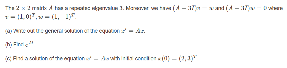 The 2 x 2 matrix A has a repeated eigenvalue 3. Moreover, we have (A – 31)v= w and (A – 31)w = 0 where
v = (1,0)", w = (1, –1)".
(a) Write out the general solution of the equation æ' = Ax.
(b) Find eAt.
(c) Find a solution of the equation x' = Ax with initial condition x(0) = (2,3)².
