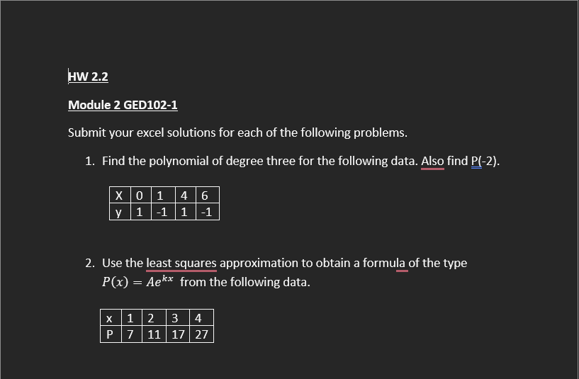 HW 2.2
Module 2 GED102-1
Submit your excel solutions for each of the following problems.
1. Find the polynomial of degree three for the following data. Also find P(-2).
X 0 1 4 6
y 1-1 1-1
2. Use the least squares approximation to obtain a formula of the type
P(x) = Ae** from the following data.
X 12 3 4
P 7 11 17 27