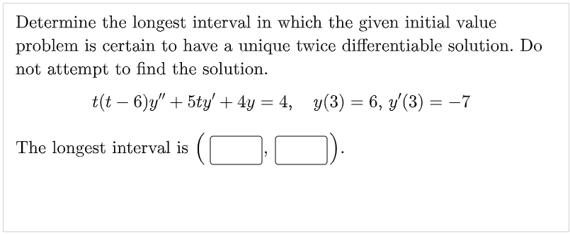 Determine the longest interval in which the given initial value
problem is certain to have a unique twice differentiable solution. Do
not attempt to find the solution.
t(t − 6)y" + 5ty' + 4y = 4, y(3) = 6, y'′(3) = −7
The longest interval is
2