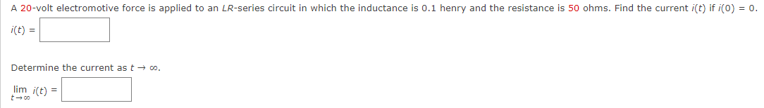 A 20-volt electromotive force is applied to an LR-series circuit in which the inductance is 0.1 henry and the resistance is 50 ohms. Find the current i(t) if i(0) = 0.
i(t) =
Determine the current as t → co.
lim i(t) =
t →∞o