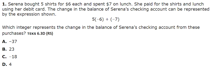 1. Serena bought 5 shirts for $6 each and spent $7 on lunch. She paid for the shirts and lunch
using her debit card. The change in the balance of Serena's checking account can be represented
by the expression shown.
5(-6) + (-7)
Which integer represents the change in the balance of Serena's checking account from these
purchases? TEKS 6.3D (RS)
А. -37
В. 23
С. -18
D. 4
