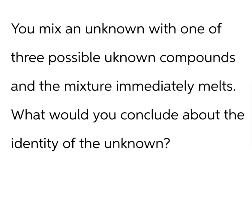 You mix an unknown with one of
three possible uknown compounds
and the mixture immediately melts.
What would you conclude about the
identity of the unknown?