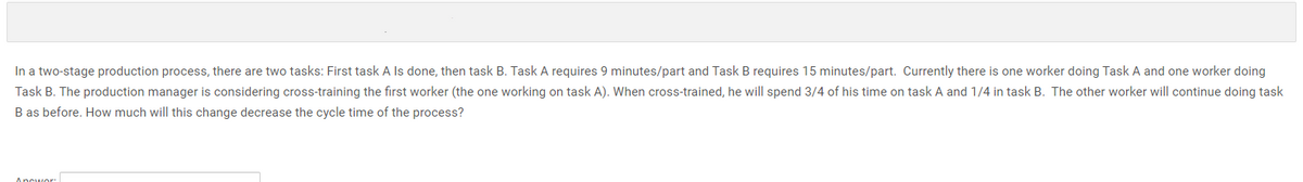 In a two-stage production process, there are two tasks: First task A Is done, then task B. Task A requires 9 minutes/part and Task B requires 15 minutes/part. Currently there is one worker doing Task A and one worker doing
Task B. The production manager is considering cross-training the first worker (the one working on task A). When cross-trained, he will spend 3/4 of his time on task A and 1/4 in task B. The other worker will continue doing task
B as before. How much will this change decrease the cycle time of the process?
