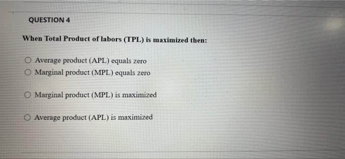 QUESTION 4
When Total Product of labors (TPL) is maximized then:
O Average product (APL) equals zero
Marginal product (MPL) equals zero
O Marginal product (MPL) is maximized
O Average product (APL) is maximized
