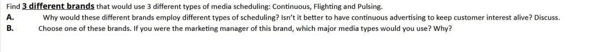 Find 3 different brands that would use 3 different types of media scheduling: Continuous, Flighting and Pulsing.
A.
Why would these different brands employ different types of scheduling? Isn't it better to have continuous advertising to keep customer interest alive? Discuss.
В.
Choose one of these brands. If you were the marketing manager of this brand, which major media types would you use? Why?
