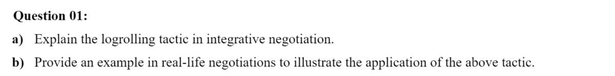 Question 01:
a) Explain the logrolling tactic in integrative negotiation.
b) Provide an example in real-life negotiations to illustrate the application of the above tactic.
