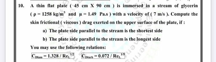 10.
A thin flat plate ( 45 cm X 90 cm ) is immersed in a stream of glycerin
(p = 1258 kg/m' and u = 1.49 Pa.s ) with a velocity of ( 7 m/s ). Compute the
skin frictional ( viscous ) drag exerted on the upper surface of the plate, if :
a) The plate side parallel to the stream is the shortest side
b) The plate side parallel to the stream is the longest side
You may use the following relations:
1/2
Cplam = 1.328/ Re,"
Cpturb = 0.072 / Re,
eerin
