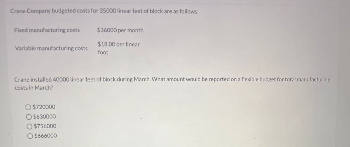 Crane Company budgeted costs for 35000 linear feet of block are as follows:
Fixed manufacturing costs
Variable manufacturing costs
$36000 per month
$18.00 per linear
foot
Crane installed 40000 linear feet of block during March. What amount would be reported on a flexible budget for total manufacturing
costs in March?
$720000
O $630000
O$756000
O $666000