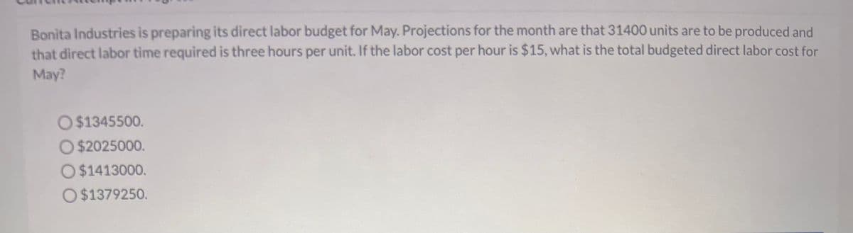 Bonita Industries is preparing its direct labor budget for May. Projections for the month are that 31400 units are to be produced and
that direct labor time required is three hours per unit. If the labor cost per hour is $15, what is the total budgeted direct labor cost for
May?
O $1345500.
O $2025000.
O $1413000.
O$1379250.