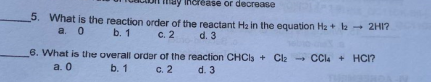 crease or decrease
5. What is the reaction order of the reactant Ha in the equation Hz+ la - 2HI?
a. 0 b. 1
c. 2
d. 3
6. What is the overall order of the reaction CHCIs + Cla - CCla + HCI?
a. 0
b. 1
c. 2
d. 3
