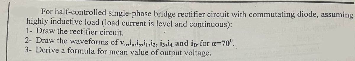 For half-controlled single-phase bridge rectifier circuit with commutating diode, assuming
highly inductive load (load current is level and continuous):
1- Draw the rectifier circuit.
2- Draw the waveforms of v„¡¸¡¡¡¡2, 13,14, and in for α=70º..
3- Derive a formula for mean value of output voltage.