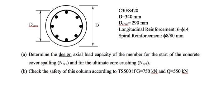 C30/S420
D=340 mm
Dcore 290 mm
Deore
D
Longitudinal Reinforcement: 6-14
Spiral Reinforcement: $8/80 mm
(a) Determine the design axial load capacity of the member for the start of the concrete
cover spalling (Nort) and for the ultimate core crushing (Nor2).
(b) Check the safety of this column according to TS500 if G-750 kN and Q-550 kN