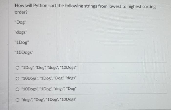 How will Python sort the following strings from lowest to highest sorting
order?
"Dog"
"dogs"
"1Dog"
"10Dogs"
O "1Dog", "Dog", "dogs", "10Dogs"
O "10Dogs", "1Dog". "Dog", "dogs"
O "10Dogs", "1Dog", "dogs", "Dog"
O "dogs", "Dog", "1Dog", "10Dogs"