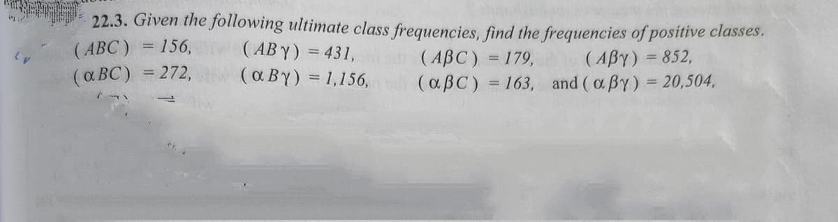 22.3. Given the following ultimate class frequencies, find the frequencies of positive classes.
( AB Y) = 431,
( a BY) = 1,156,
(ABC) = 156,
(ABC) = 179,
(aBC) = 163, and ( a By) = 20,504,
(ABY) = 852,
(a BC) = 272,
%3D
%3D
