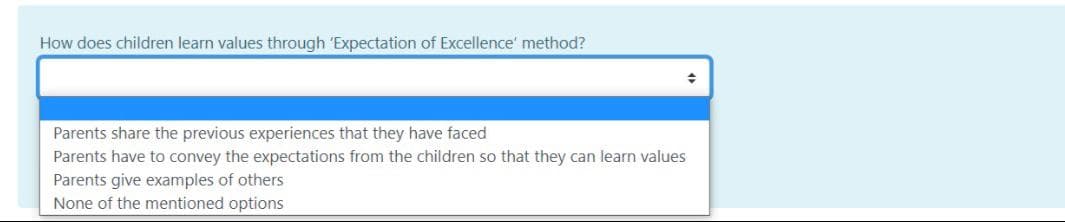 How does children learn values through 'Expectation of Excellence' method?
Parents share the previous experiences that they have faced
Parents have to convey the expectations from the children so that they can learn values
Parents give examples of others
None of the mentioned options
