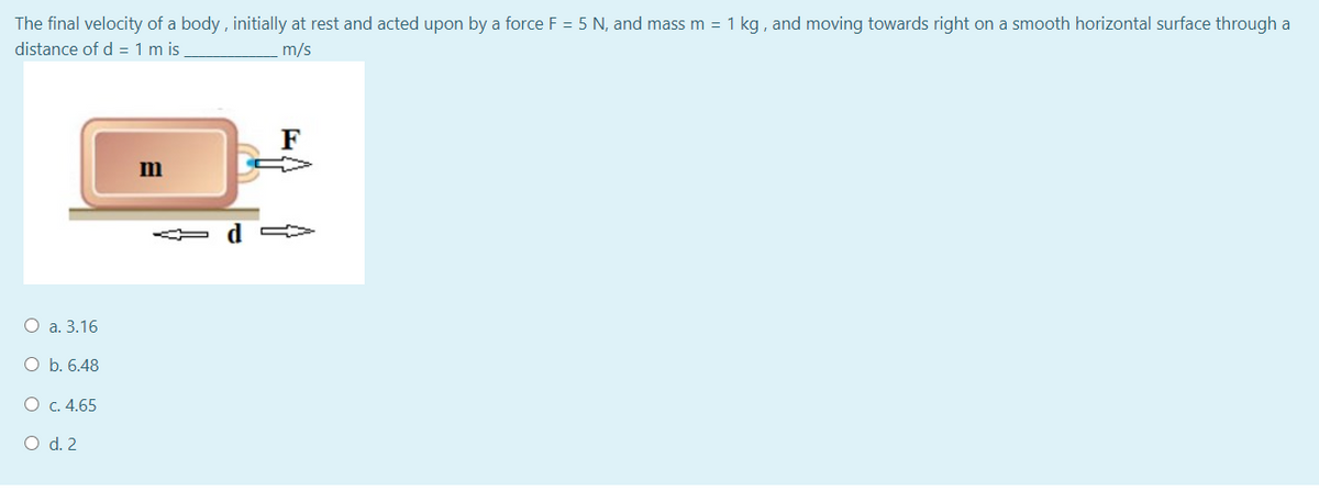 The final velocity of a body , initially at rest and acted upon by a force F = 5 N, and mass m = 1 kg , and moving towards right on a smooth horizontal surface through a
distance of d = 1 m is
m/s
F
d
O a. 3.16
O b. 6.48
O c. 4.65
O d. 2
