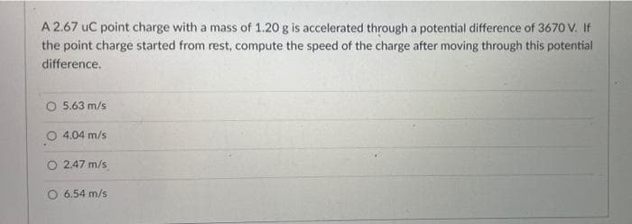 A 2.67 uC point charge with a mass of 1.20 g is accelerated through a potential difference of 3670 V. If
the point charge started from rest, compute the speed of the charge after moving through this potential
difference.
O 5.63 m/s
4.04 m/s
O 2.47 m/s
O 6.54 m/s