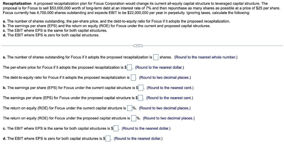 Recapitalization A proposed recapitalization plan for Focus Corporation would change its current all-equity capital structure to leveraged capital structure. The
proposal is for Focus to sell $53,000,000 worth of long-term debt at an interest rate of 7% and then repurchase as many shares as possible at a price of $25 per share.
Focus currently has 4,700,000 shares outstanding and expects EBIT to be $22,000,000 per year in perpetuity. Ignoring taxes, calculate the following:
a. The number of shares outstanding, the per-share price, and the debt-to-equity ratio for Focus if it adopts the proposed recapitalization.
b. The earnings per share (EPS) and the return on equity (ROE) for Focus under the current and proposed capital structures.
c. The EBIT where EPS is the same for both capital structures.
d. The EBIT where EPS is zero for both capital structures.
a. The number of shares outstanding for Focus if it adopts the proposed recapitalization is shares. (Round to the nearest whole number.)
(Round to the nearest dollar.)
(Round to two decimal places.)
The per-share price for Focus if it adopts the proposed recapitalization is $
The debt-to-equity ratio for Focus if it adopts the proposed recapitalization is
b. The earnings per share (EPS) for Focus under the current capital structure is $
The earnings per share (EPS) for Focus under the proposed capital structure is $
The return on equity (ROE) for Focus under the current capital structure is %.
The return on equity (ROE) for Focus under the proposed capital structure is
c. The EBIT where EPS is the same for both capital structures is $
(Round to the nearest cent.)
(Round to the nearest cent.)
(Round to two decimal places.)
%. (Round to two decimal places.)
(Round to the nearest dollar.)
d. The EBIT where EPS is zero for both capital structures is $
(Round to the nearest dollar.)