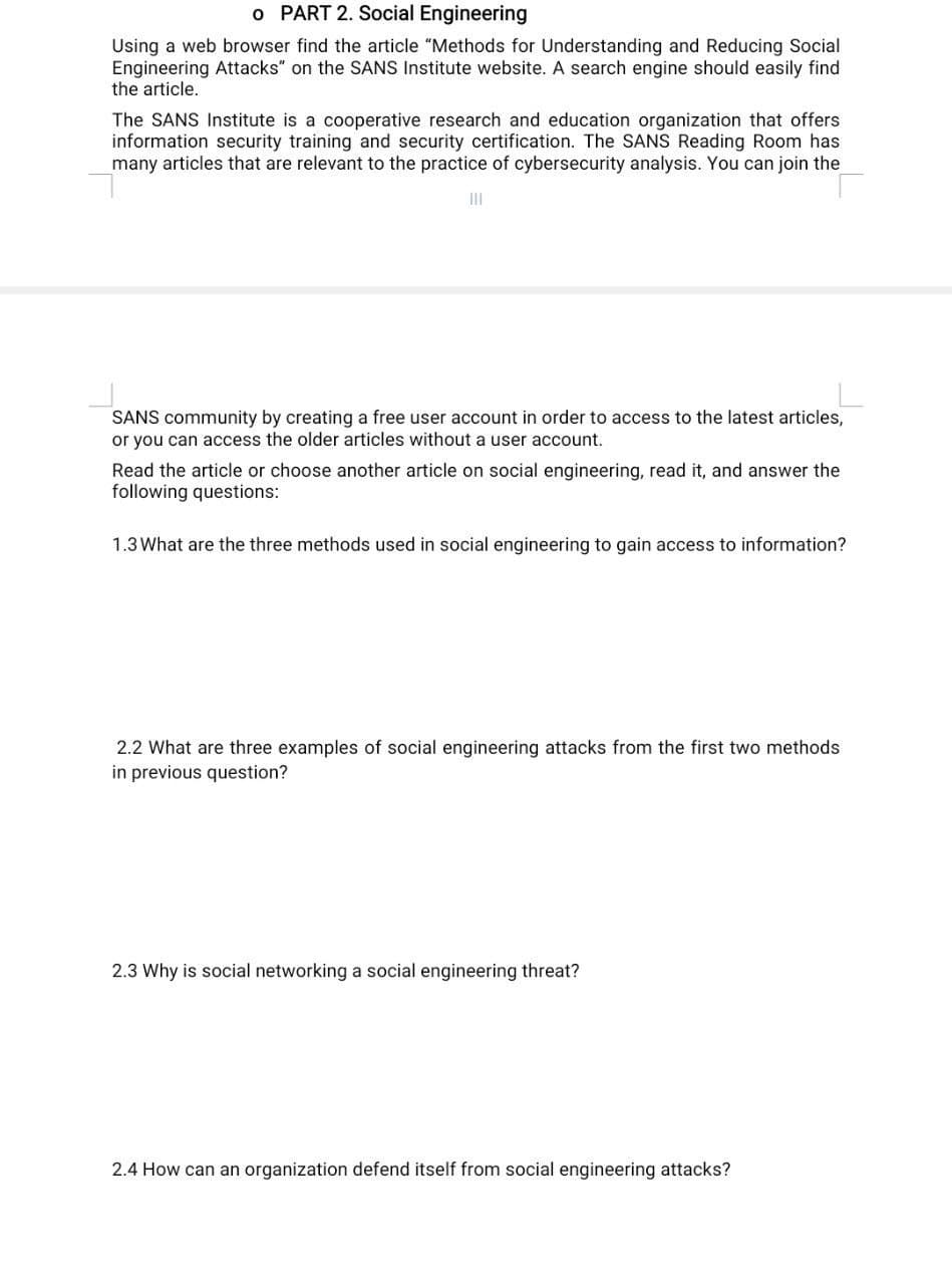 o PART 2. Social Engineering
Using a web browser find the article "Methods for Understanding and Reducing Social
Engineering Attacks" on the SANS Institute website. A search engine should easily find
the article.
The SANS Institute is a cooperative research and education organization that offers
information security training and security certification. The SANS Reading Room has
many articles that are relevant to the practice of cybersecurity analysis. You can join the
II
SANS community by creating a free user account in order to access to the latest articles,
or you can access the older articles without a user account.
Read the article or choose another article on social engineering, read it, and answer the
following questions:
1.3 What are the three methods used in social engineering to gain access to information?
2.2 What are three examples of social engineering attacks from the first two methods
in previous question?
2.3 Why is social networking a social engineering threat?
2.4 How can an organization defend itself from social engineering attacks?
